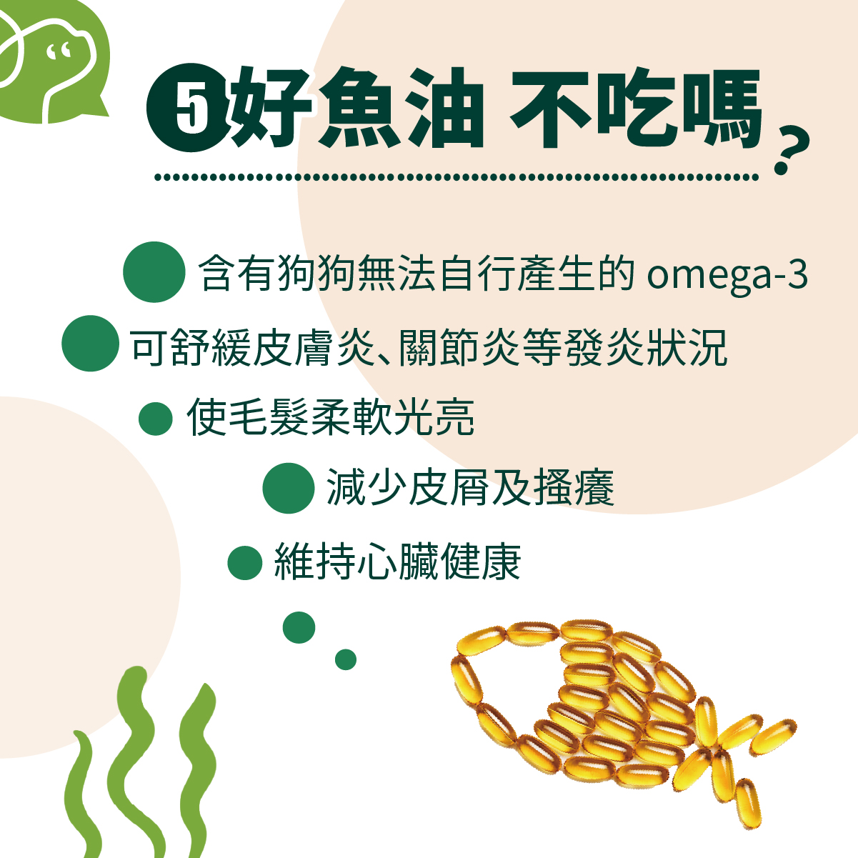 魚油含有狗狗無法自行產生的 omega-3，可舒緩皮膚炎、關節炎等發炎狀況，使毛髮柔軟光亮，減少皮屑及搔癢，維持心臟健康。