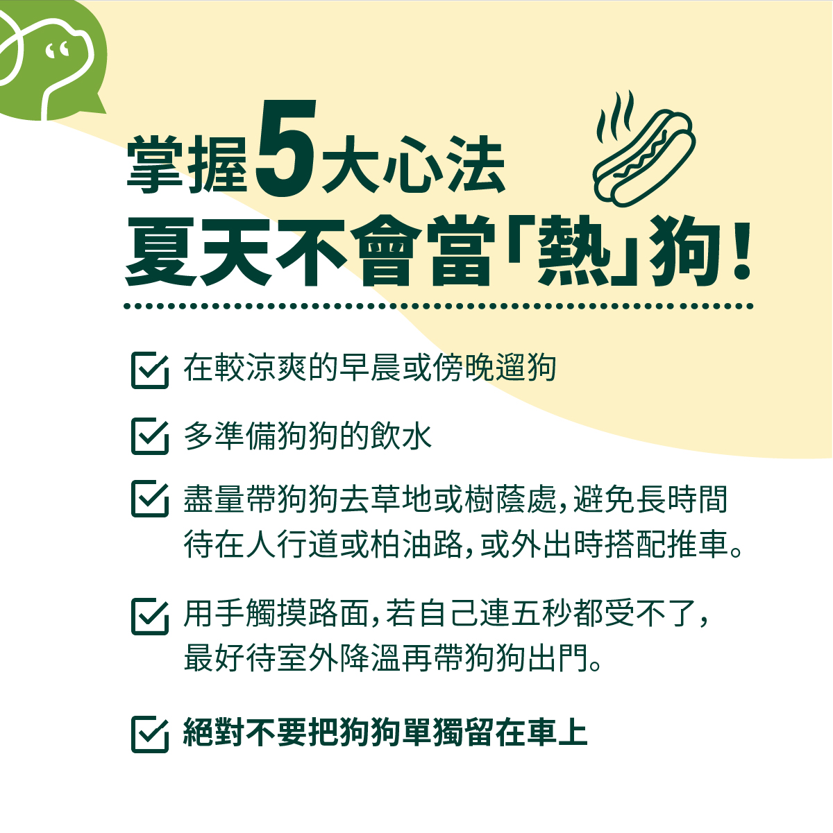 盡量帶狗狗去草地或樹蔭處，避免長時間待在人行道或柏油路，或外出時搭配推車。用手觸摸路面，若自己連五秒都受不了，最好待室外降溫再帶狗狗出門。絕對不要把狗狗單獨留在車上！